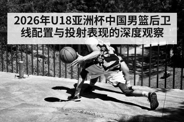 2026年U18亚洲杯中国男篮后卫线配置与投射表现的深度观察