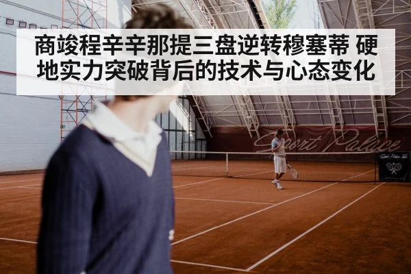 商竣程辛辛那提三盘逆转穆塞蒂 硬地实力突破背后的技术与心态变化